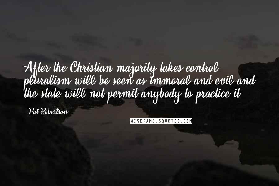 Pat Robertson Quotes: After the Christian majority takes control, pluralism will be seen as immoral and evil and the state will not permit anybody to practice it.