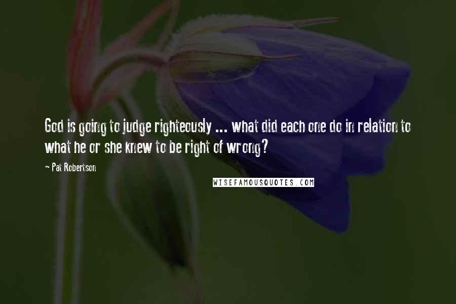 Pat Robertson Quotes: God is going to judge righteously ... what did each one do in relation to what he or she knew to be right of wrong?