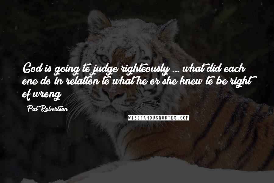 Pat Robertson Quotes: God is going to judge righteously ... what did each one do in relation to what he or she knew to be right of wrong?