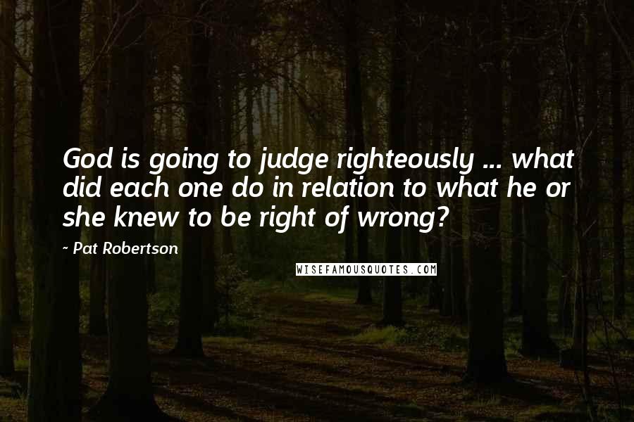 Pat Robertson Quotes: God is going to judge righteously ... what did each one do in relation to what he or she knew to be right of wrong?