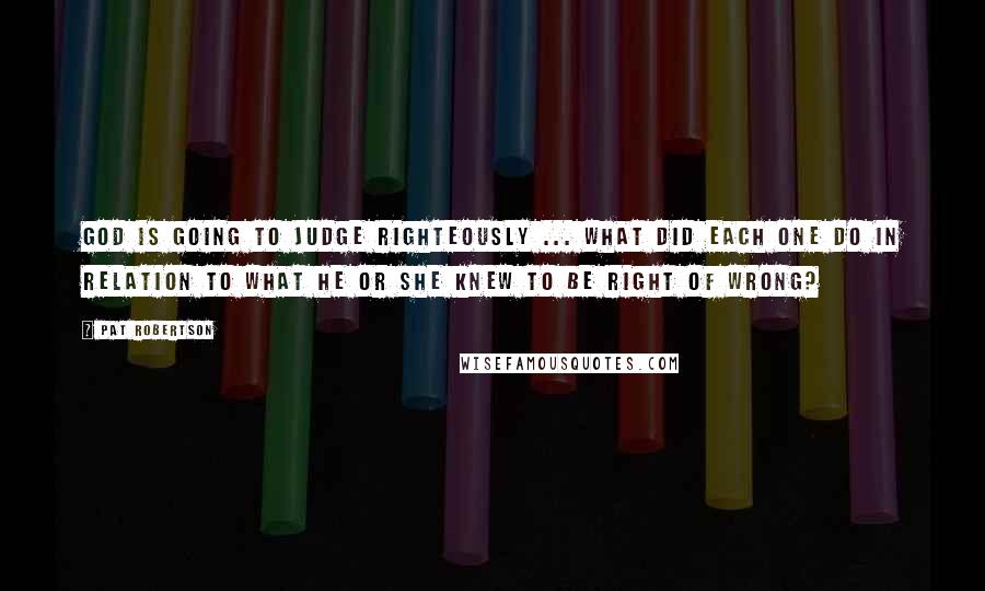 Pat Robertson Quotes: God is going to judge righteously ... what did each one do in relation to what he or she knew to be right of wrong?