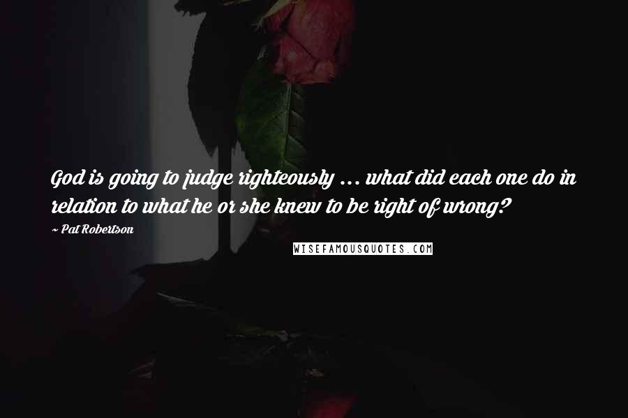 Pat Robertson Quotes: God is going to judge righteously ... what did each one do in relation to what he or she knew to be right of wrong?