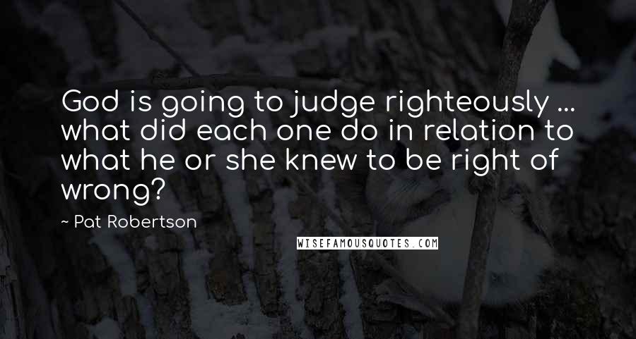 Pat Robertson Quotes: God is going to judge righteously ... what did each one do in relation to what he or she knew to be right of wrong?