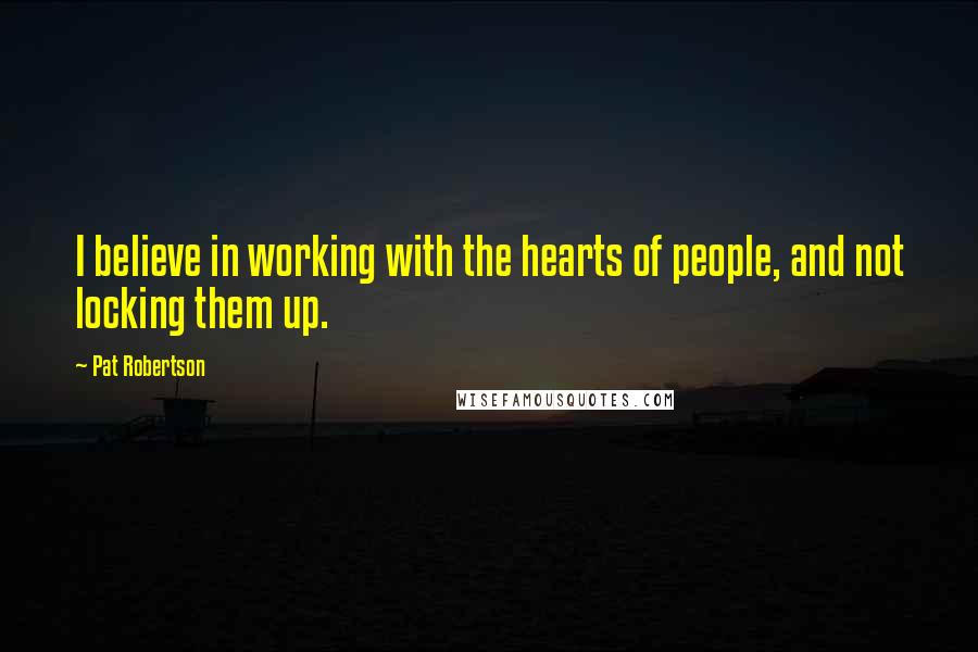 Pat Robertson Quotes: I believe in working with the hearts of people, and not locking them up.