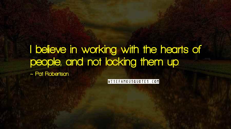 Pat Robertson Quotes: I believe in working with the hearts of people, and not locking them up.