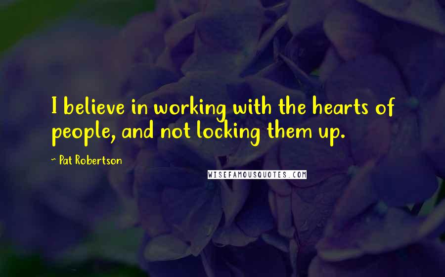 Pat Robertson Quotes: I believe in working with the hearts of people, and not locking them up.