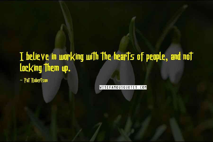 Pat Robertson Quotes: I believe in working with the hearts of people, and not locking them up.