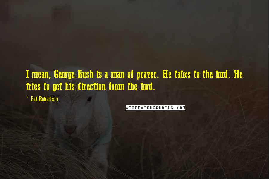 Pat Robertson Quotes: I mean, George Bush is a man of prayer. He talks to the lord. He tries to get his direction from the lord.