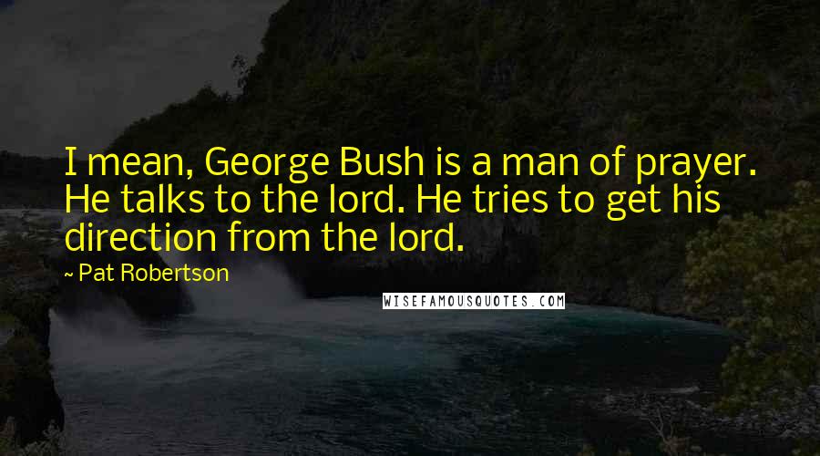 Pat Robertson Quotes: I mean, George Bush is a man of prayer. He talks to the lord. He tries to get his direction from the lord.