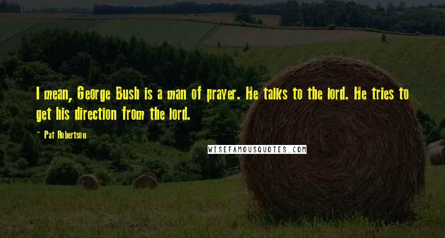 Pat Robertson Quotes: I mean, George Bush is a man of prayer. He talks to the lord. He tries to get his direction from the lord.