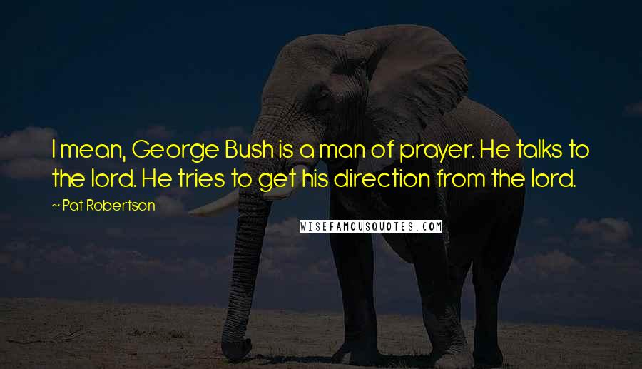 Pat Robertson Quotes: I mean, George Bush is a man of prayer. He talks to the lord. He tries to get his direction from the lord.