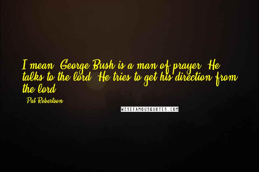 Pat Robertson Quotes: I mean, George Bush is a man of prayer. He talks to the lord. He tries to get his direction from the lord.