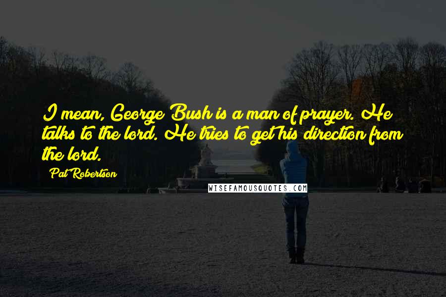 Pat Robertson Quotes: I mean, George Bush is a man of prayer. He talks to the lord. He tries to get his direction from the lord.