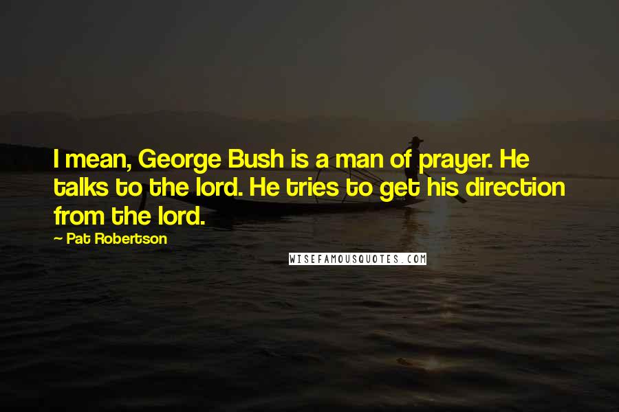 Pat Robertson Quotes: I mean, George Bush is a man of prayer. He talks to the lord. He tries to get his direction from the lord.