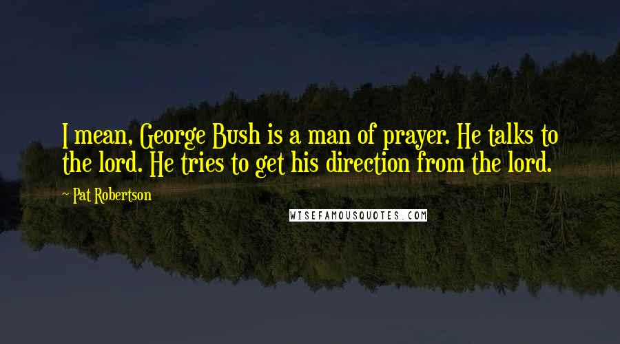 Pat Robertson Quotes: I mean, George Bush is a man of prayer. He talks to the lord. He tries to get his direction from the lord.