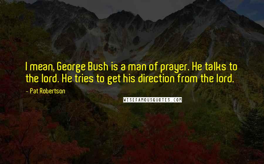 Pat Robertson Quotes: I mean, George Bush is a man of prayer. He talks to the lord. He tries to get his direction from the lord.