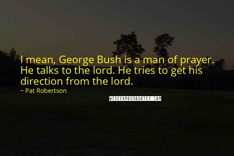 Pat Robertson Quotes: I mean, George Bush is a man of prayer. He talks to the lord. He tries to get his direction from the lord.