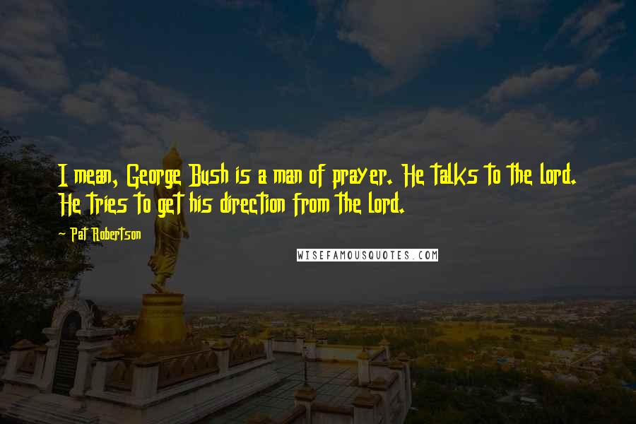 Pat Robertson Quotes: I mean, George Bush is a man of prayer. He talks to the lord. He tries to get his direction from the lord.