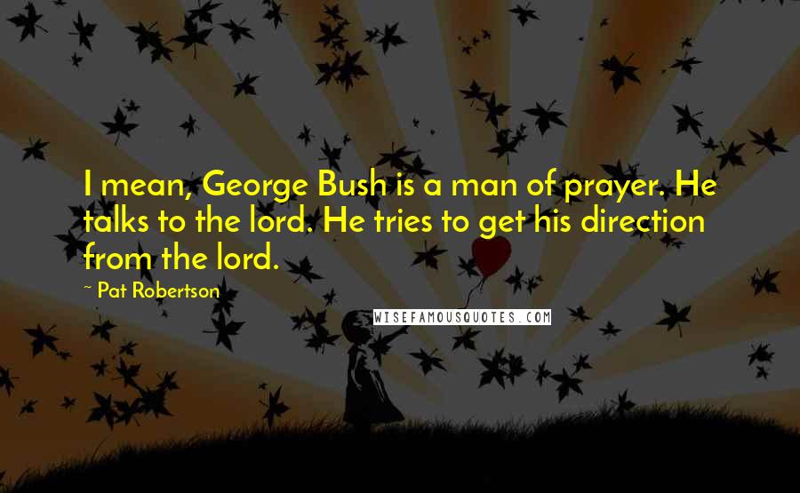 Pat Robertson Quotes: I mean, George Bush is a man of prayer. He talks to the lord. He tries to get his direction from the lord.