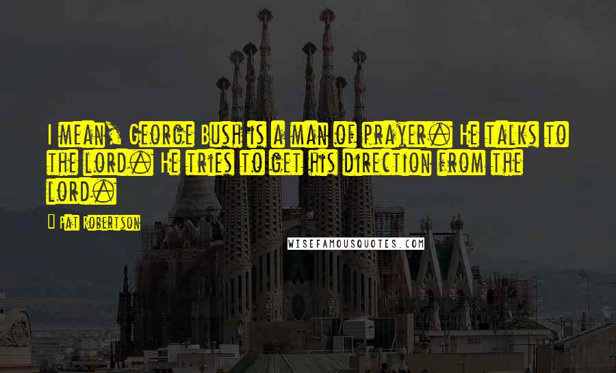 Pat Robertson Quotes: I mean, George Bush is a man of prayer. He talks to the lord. He tries to get his direction from the lord.