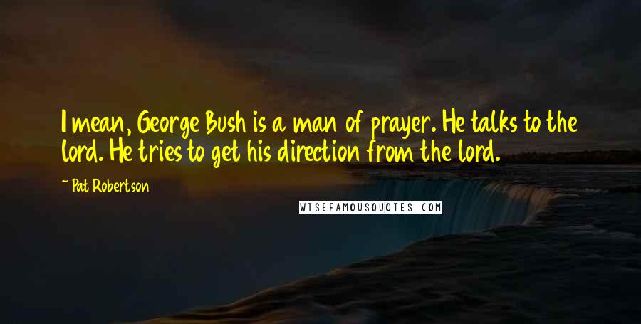 Pat Robertson Quotes: I mean, George Bush is a man of prayer. He talks to the lord. He tries to get his direction from the lord.