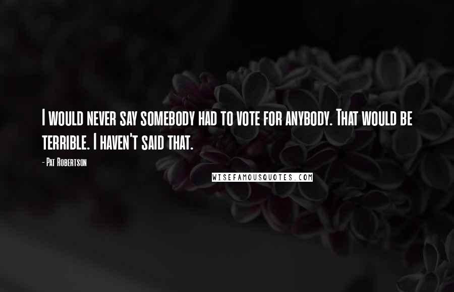 Pat Robertson Quotes: I would never say somebody had to vote for anybody. That would be terrible. I haven't said that.