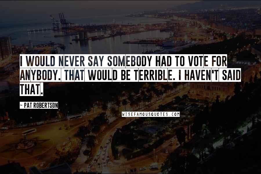 Pat Robertson Quotes: I would never say somebody had to vote for anybody. That would be terrible. I haven't said that.
