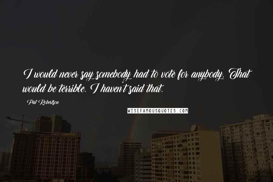 Pat Robertson Quotes: I would never say somebody had to vote for anybody. That would be terrible. I haven't said that.