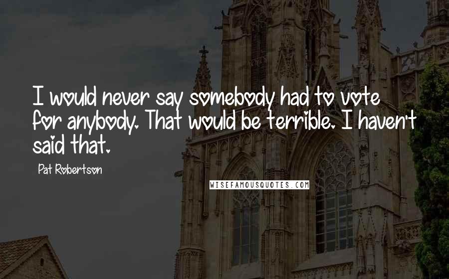 Pat Robertson Quotes: I would never say somebody had to vote for anybody. That would be terrible. I haven't said that.