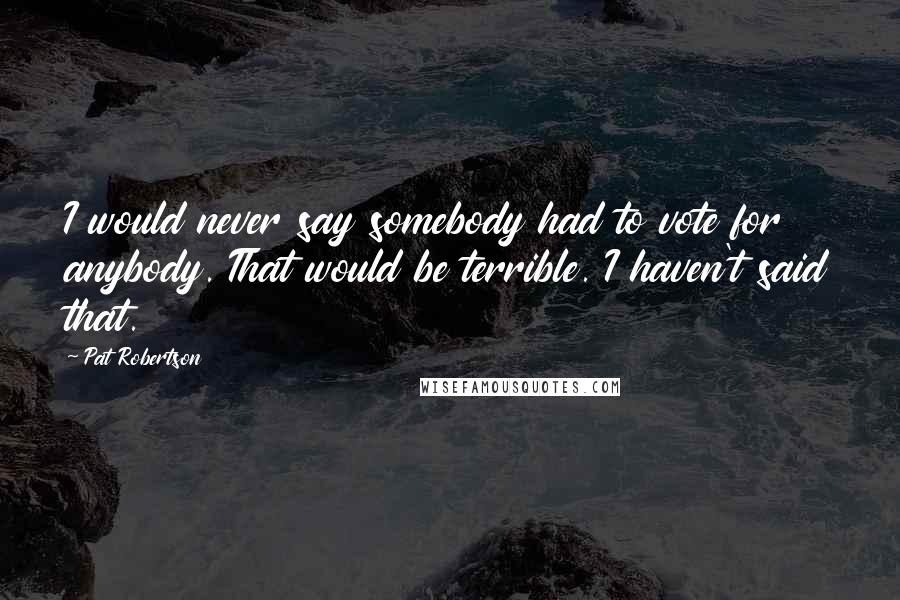 Pat Robertson Quotes: I would never say somebody had to vote for anybody. That would be terrible. I haven't said that.