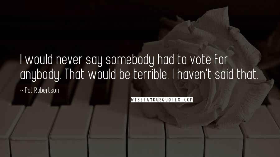 Pat Robertson Quotes: I would never say somebody had to vote for anybody. That would be terrible. I haven't said that.