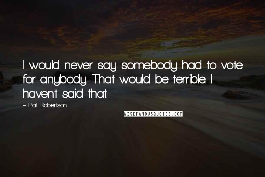 Pat Robertson Quotes: I would never say somebody had to vote for anybody. That would be terrible. I haven't said that.