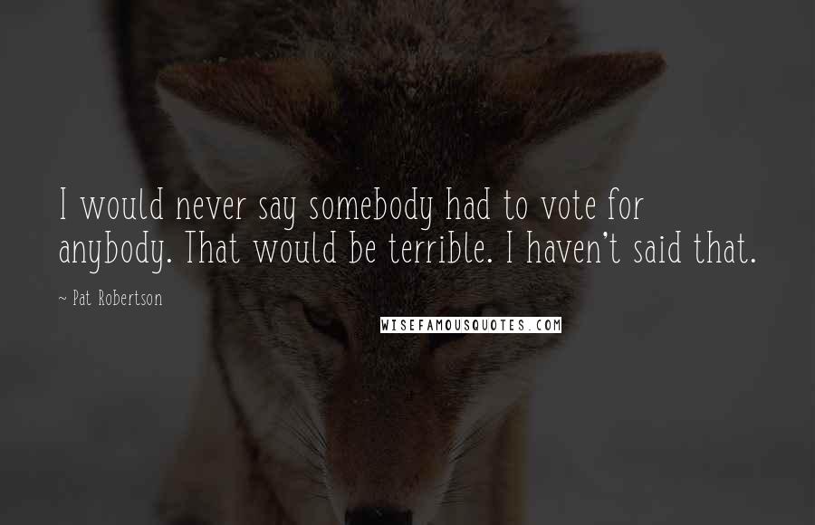 Pat Robertson Quotes: I would never say somebody had to vote for anybody. That would be terrible. I haven't said that.