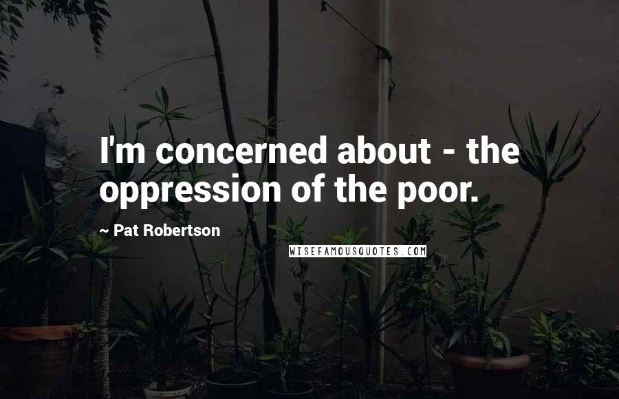 Pat Robertson Quotes: I'm concerned about - the oppression of the poor.