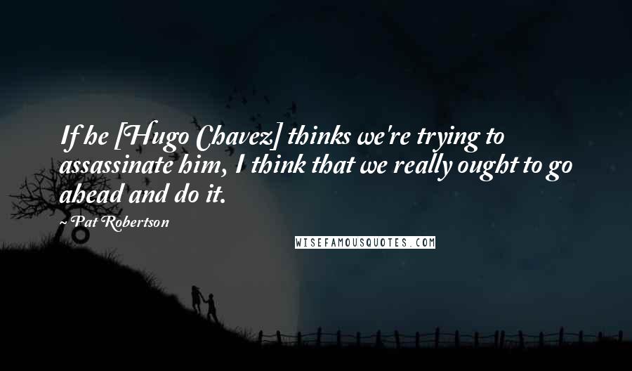 Pat Robertson Quotes: If he [Hugo Chavez] thinks we're trying to assassinate him, I think that we really ought to go ahead and do it.