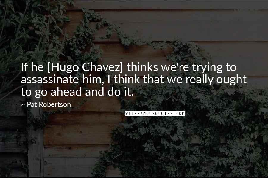 Pat Robertson Quotes: If he [Hugo Chavez] thinks we're trying to assassinate him, I think that we really ought to go ahead and do it.