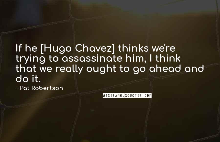 Pat Robertson Quotes: If he [Hugo Chavez] thinks we're trying to assassinate him, I think that we really ought to go ahead and do it.