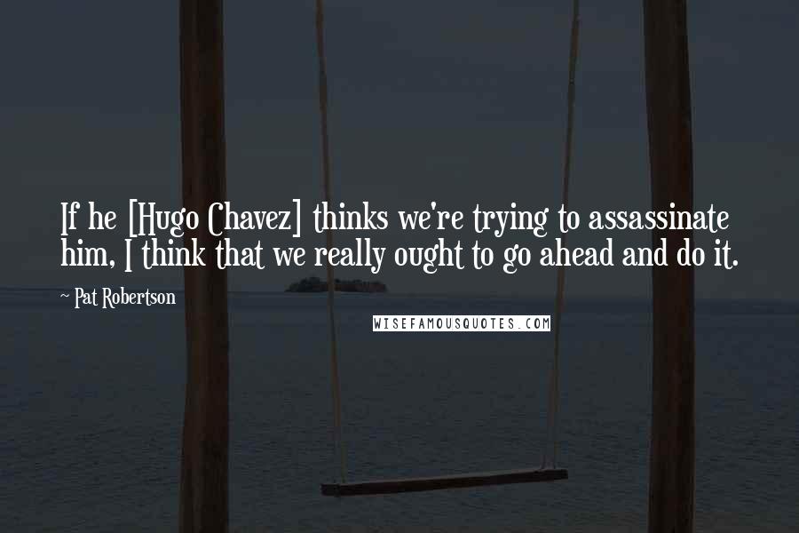 Pat Robertson Quotes: If he [Hugo Chavez] thinks we're trying to assassinate him, I think that we really ought to go ahead and do it.