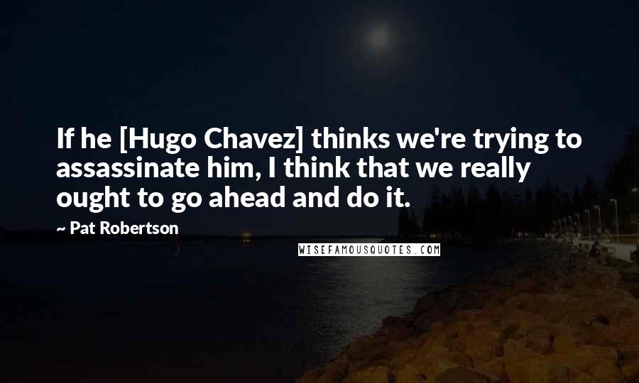 Pat Robertson Quotes: If he [Hugo Chavez] thinks we're trying to assassinate him, I think that we really ought to go ahead and do it.