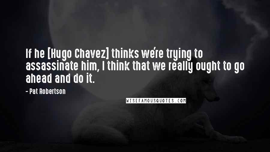 Pat Robertson Quotes: If he [Hugo Chavez] thinks we're trying to assassinate him, I think that we really ought to go ahead and do it.