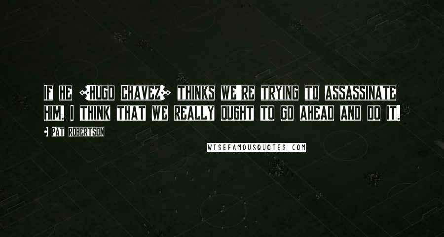 Pat Robertson Quotes: If he [Hugo Chavez] thinks we're trying to assassinate him, I think that we really ought to go ahead and do it.