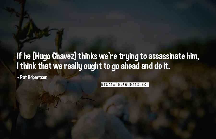 Pat Robertson Quotes: If he [Hugo Chavez] thinks we're trying to assassinate him, I think that we really ought to go ahead and do it.