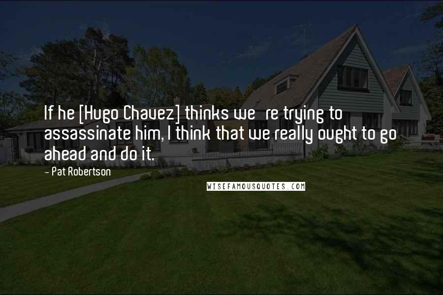 Pat Robertson Quotes: If he [Hugo Chavez] thinks we're trying to assassinate him, I think that we really ought to go ahead and do it.