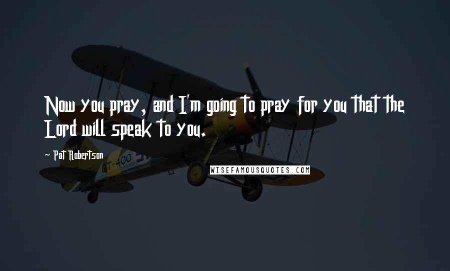 Pat Robertson Quotes: Now you pray, and I'm going to pray for you that the Lord will speak to you.