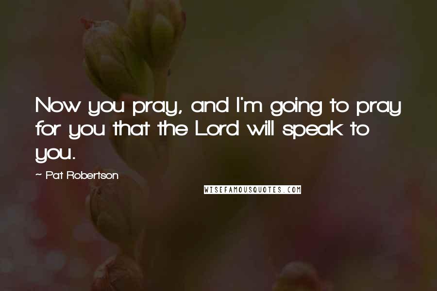 Pat Robertson Quotes: Now you pray, and I'm going to pray for you that the Lord will speak to you.