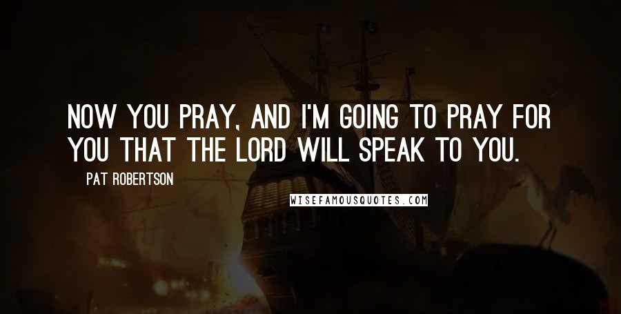 Pat Robertson Quotes: Now you pray, and I'm going to pray for you that the Lord will speak to you.