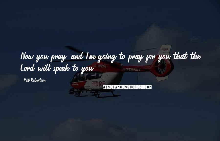 Pat Robertson Quotes: Now you pray, and I'm going to pray for you that the Lord will speak to you.