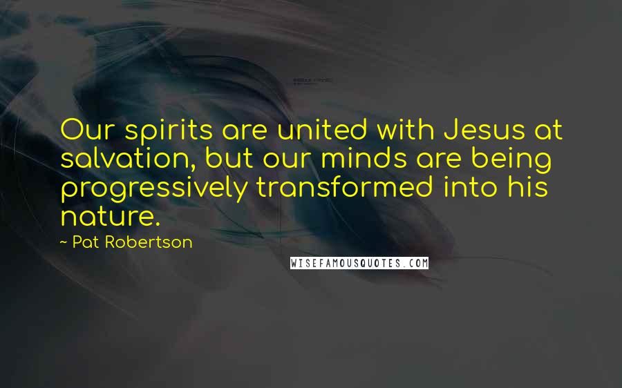 Pat Robertson Quotes: Our spirits are united with Jesus at salvation, but our minds are being progressively transformed into his nature.