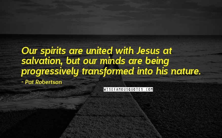 Pat Robertson Quotes: Our spirits are united with Jesus at salvation, but our minds are being progressively transformed into his nature.