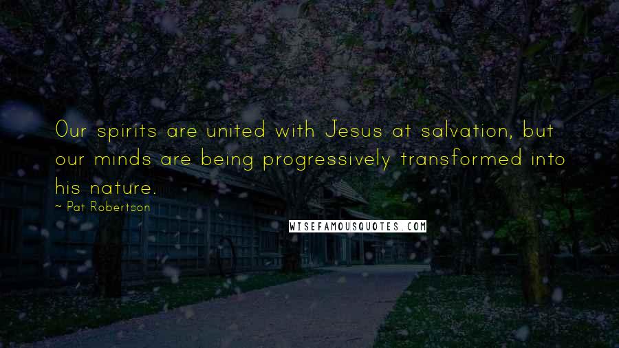 Pat Robertson Quotes: Our spirits are united with Jesus at salvation, but our minds are being progressively transformed into his nature.